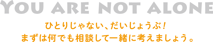 YOU ARE NOT ALONE ひとりじゃない、だいじょうぶ！まずは何でも相談して一緒に考えましょう。